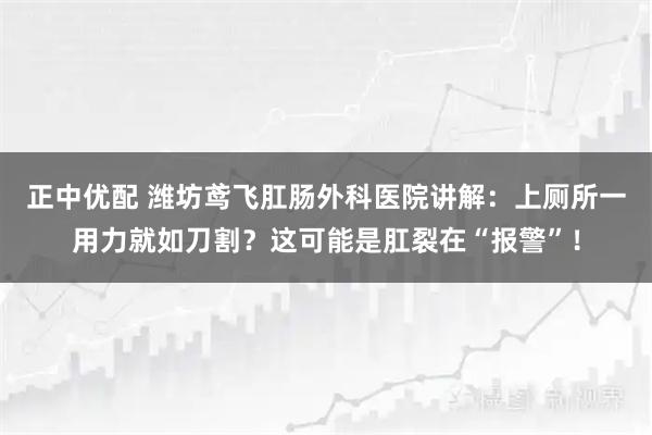 正中优配 潍坊鸢飞肛肠外科医院讲解:上厕所一用力就如刀割?这可能是肛裂在“报警”!