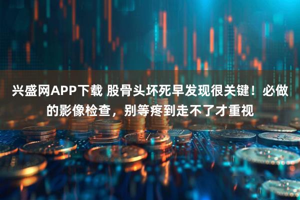 兴盛网APP下载 股骨头坏死早发现很关键!必做的影像检查,别等疼到走不了才重视