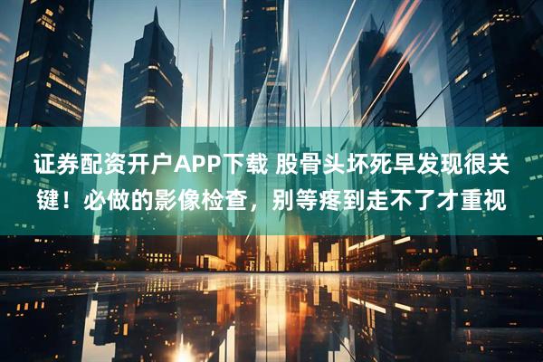 证券配资开户APP下载 股骨头坏死早发现很关键!必做的影像检查,别等疼到走不了才重视