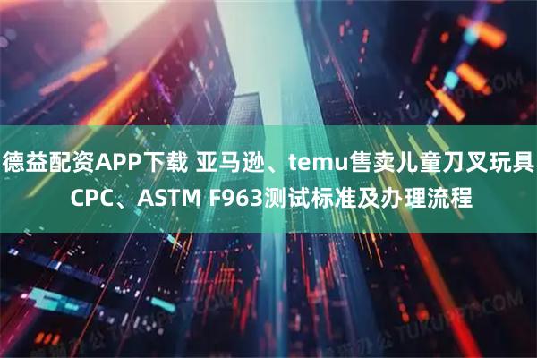 德益配资APP下载 亚马逊、temu售卖儿童刀叉玩具 CPC、ASTM F963测试标准及办理流程