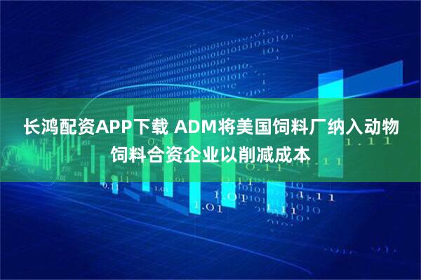 长鸿配资APP下载 ADM将美国饲料厂纳入动物饲料合资企业以削减成本