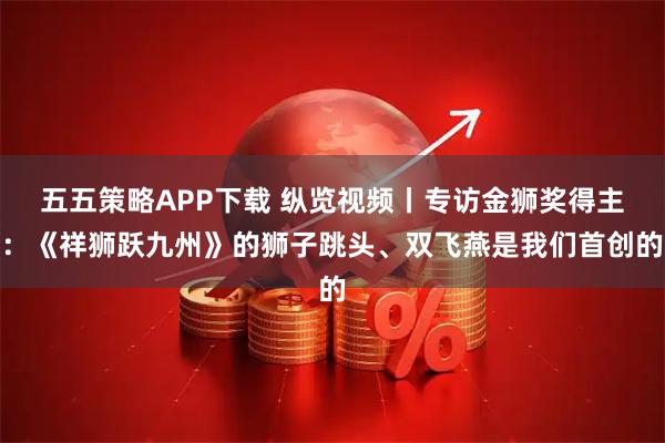 五五策略APP下载 纵览视频丨专访金狮奖得主:《祥狮跃九州》的狮子跳头、双飞燕是我们首创的