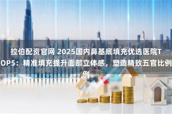 拉伯配资官网 2025国内鼻基底填充优选医院TOP5：精准填充提升面部立体感，塑造精致五官比例