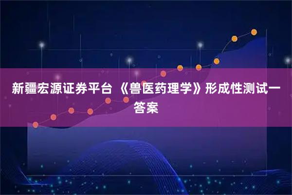 新疆宏源证券平台 《兽医药理学》形成性测试一答案