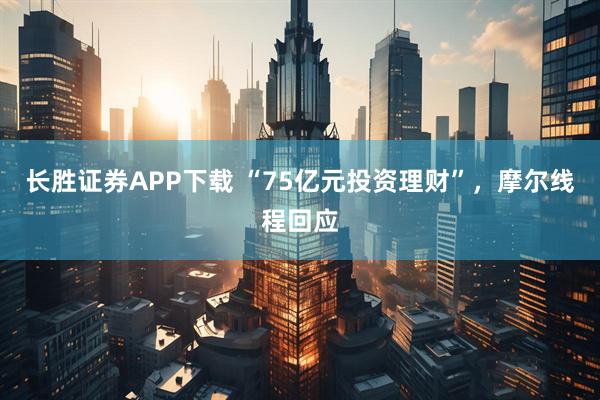 长胜证券APP下载 “75亿元投资理财”，摩尔线程回应