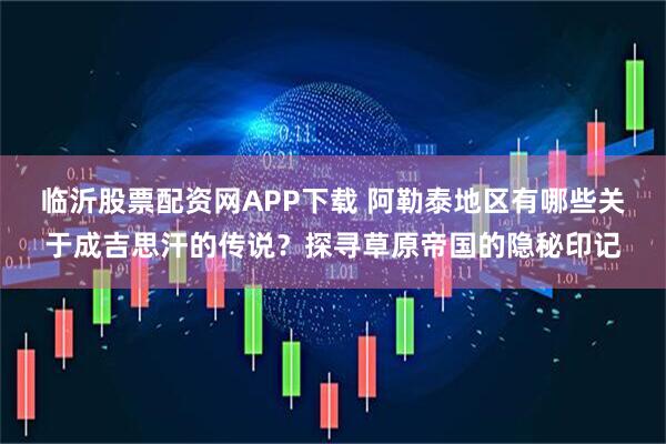 临沂股票配资网APP下载 阿勒泰地区有哪些关于成吉思汗的传说？探寻草原帝国的隐秘印记