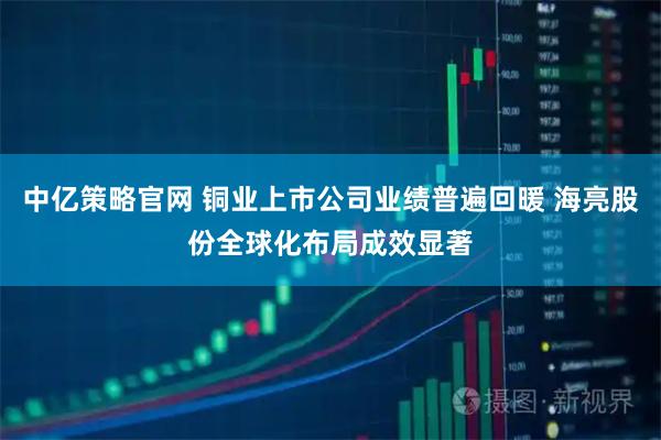中亿策略官网 铜业上市公司业绩普遍回暖 海亮股份全球化布局成效显著
