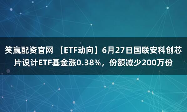 笑赢配资官网 【ETF动向】6月27日国联安科创芯片设计ETF基金涨0.38%，份额减少200万份