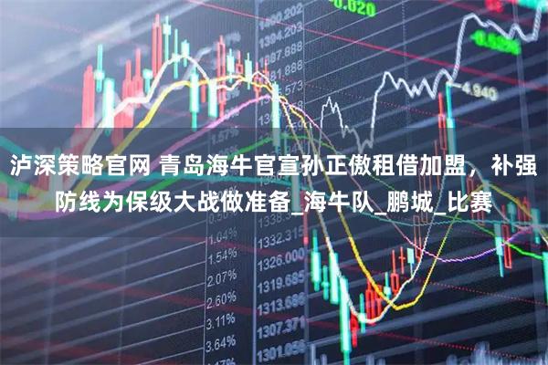 泸深策略官网 青岛海牛官宣孙正傲租借加盟，补强防线为保级大战做准备_海牛队_鹏城_比赛