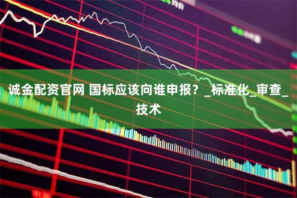 诚金配资官网 国标应该向谁申报？_标准化_审查_技术