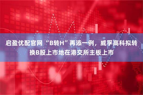 启盈优配官网 “B转H”再添一例，威孚高科拟转换B股上市地在港交所主板上市