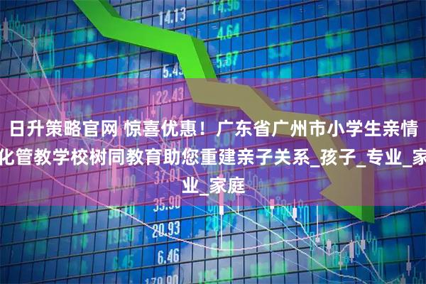 日升策略官网 惊喜优惠！广东省广州市小学生亲情淡化管教学校树同教育助您重建亲子关系_孩子_专业_家庭