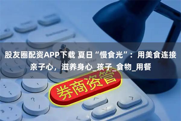 股友圈配资APP下载 夏日“慢食光”：用美食连接亲子心，滋养身心_孩子_食物_用餐