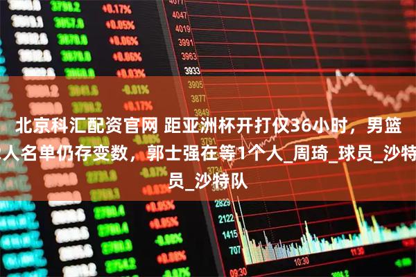 北京科汇配资官网 距亚洲杯开打仅36小时，男篮12人名单仍存变数，郭士强在等1个人_周琦_球员_沙特队