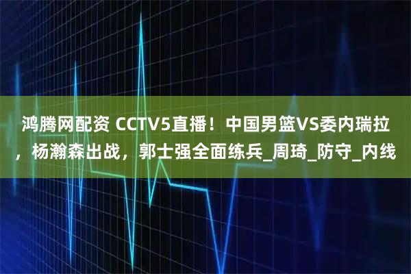 鸿腾网配资 CCTV5直播!中国男篮VS委内瑞拉,杨瀚森出战,郭士强全面练兵_周琦_防守_内线