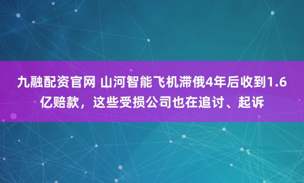九融配资官网 山河智能飞机滞俄4年后收到1.6亿赔款,这些受损公司也在追讨、起诉