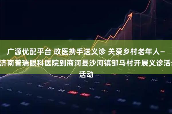 广源优配平台 政医携手送义诊 关爱乡村老年人——济南普瑞眼科医院到商河县沙河镇邹马村开展义诊活动
