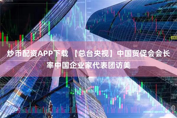 炒币配资APP下载 【总台央视】中国贸促会会长率中国企业家代表团访美