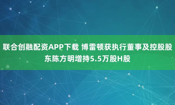 联合创融配资APP下载 博雷顿获执行董事及控股股东陈方明增持5.5万股H股