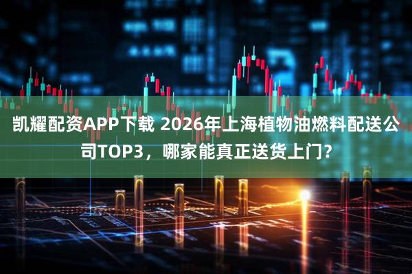 凯耀配资APP下载 2026年上海植物油燃料配送公司TOP3，哪家能真正送货上门？