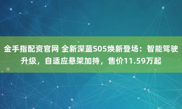 金手指配资官网 全新深蓝S05焕新登场：智能驾驶升级，自适应悬架加持，售价11.59万起