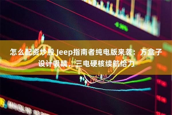 怎么配资炒股 Jeep指南者纯电版来袭：方盒子设计吸睛，三电硬核续航给力